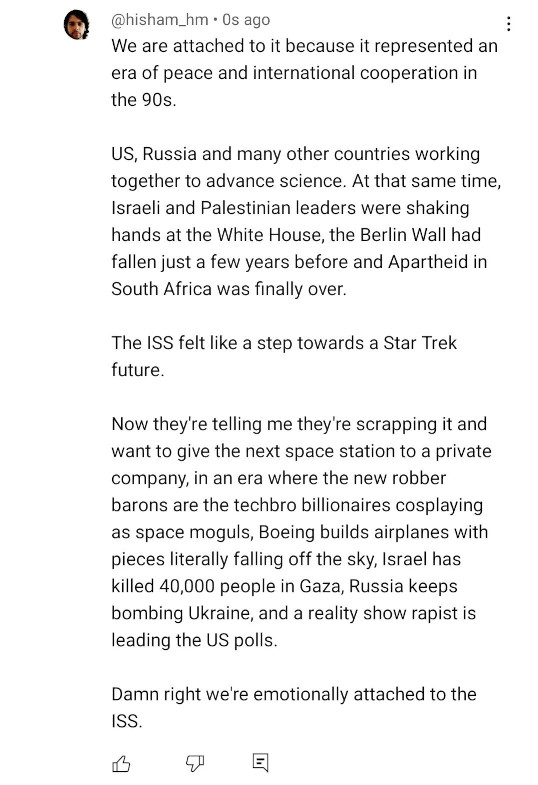 Comentário em inglês em vídeo no YouTube. Em tradução minha: "Nós nos apegamos à ela porque ela representou uma era de paz e cooperação internacional nos anos 90. EUA, Rússia e vários outros países trabalhando juntos para o avanço da ciência. Ao mesmo tempo, lideranças israelenses e palestinas estavam apertando as mãos na Casa Branca, o Muro de Berlim tinha caído apenas alguns anos antes e o apartheid na África do Sul tinha finalmente terminado. A Estação Espacial Internacional parecia um passo na direção de um futuro Star Trek. Agora eles me dizem que ela vai virar sucata e querem dar a próxima estação espacial para uma empresa privada, numa era na qual os novos barões são os techbros bilionários fazendo cosplay de magnatas do espaço, a Boeing constrói aviões com peças literalmente caindo do céu, Israel matou 40000 pessoas em Gaza, a Rússia segue bombardeando a Ucrânia e um estuprador de reality show está liderando as pesquisas nos EUA. Pode apostar que nos apegamos à Estação Espacial Internacional."